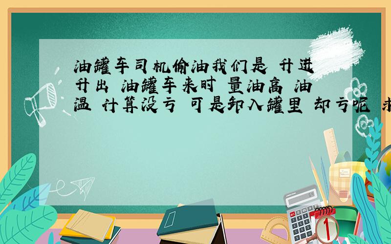 油罐车司机偷油我们是 升进 升出 油罐车来时 量油高 油温 计算没亏 可是卸入罐里 却亏呢 求解我特地说明一下 是升来