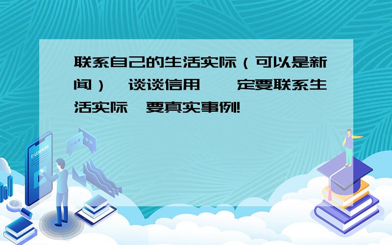 联系自己的生活实际（可以是新闻）,谈谈信用,一定要联系生活实际,要真实事例!