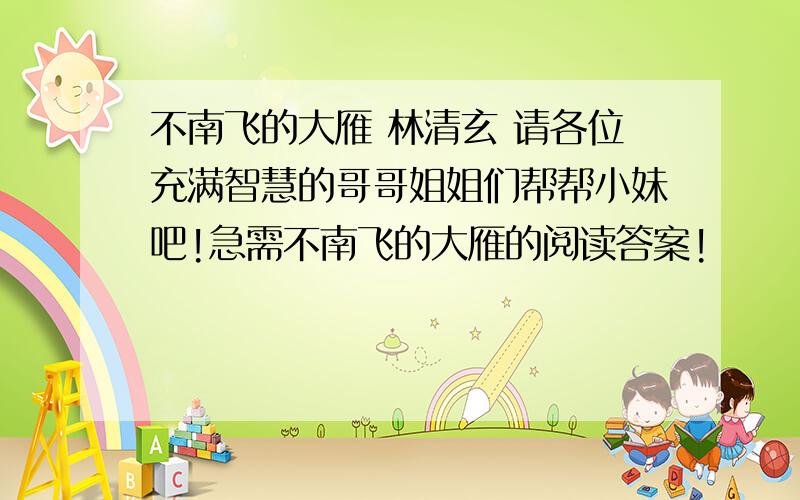 不南飞的大雁 林清玄 请各位充满智慧的哥哥姐姐们帮帮小妹吧!急需不南飞的大雁的阅读答案!