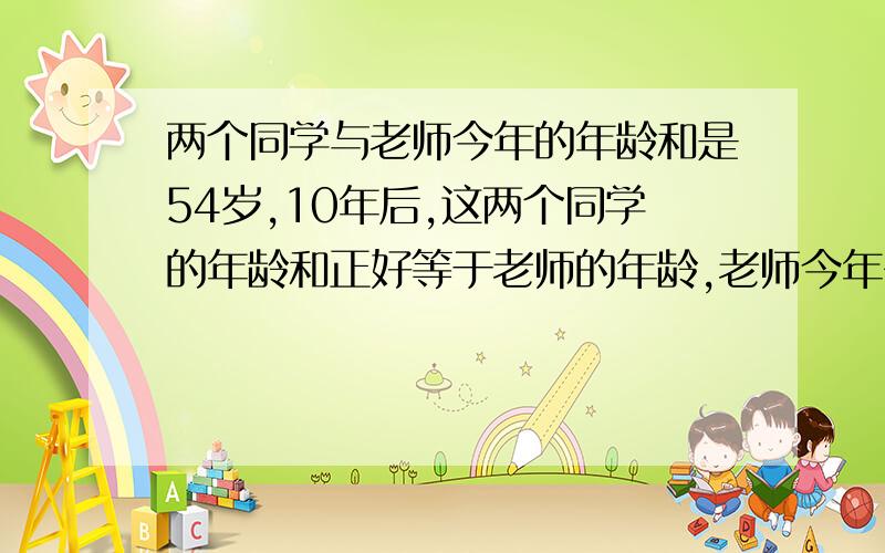 两个同学与老师今年的年龄和是54岁,10年后,这两个同学的年龄和正好等于老师的年龄,老师今年多少岁.