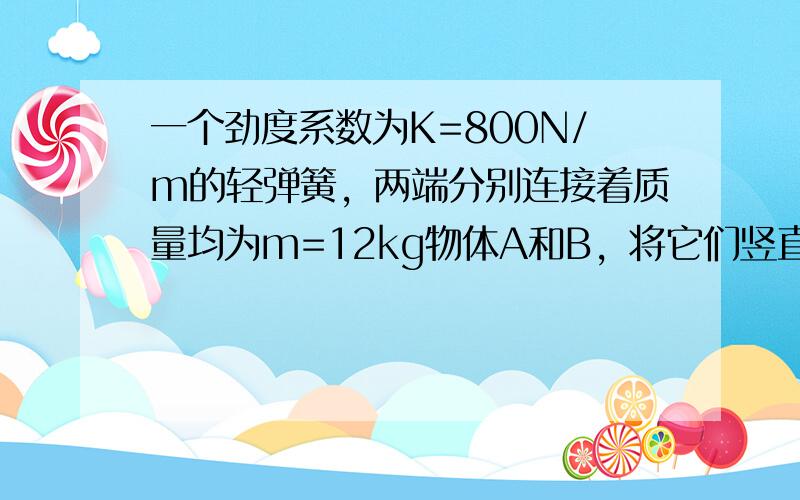 一个劲度系数为K=800N/m的轻弹簧，两端分别连接着质量均为m=12kg物体A和B，将它们竖直静止地放在水平地面上，如