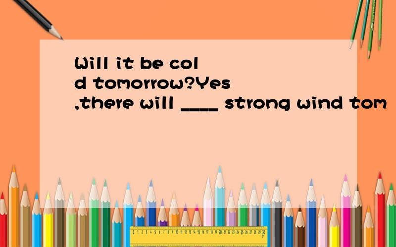 Will it be cold tomorrow?Yes,there will ____ strong wind tom