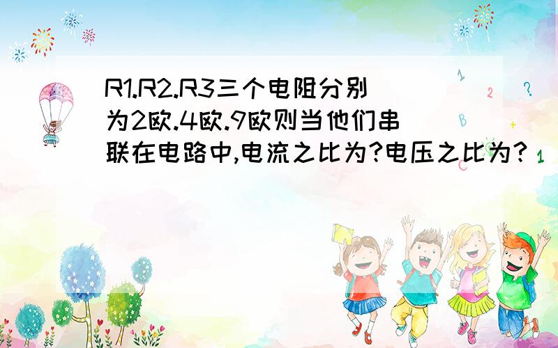 R1.R2.R3三个电阻分别为2欧.4欧.9欧则当他们串联在电路中,电流之比为?电压之比为?