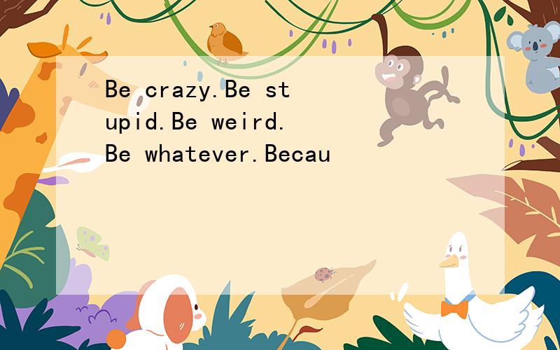 Be crazy.Be stupid.Be weird.Be whatever.Becau