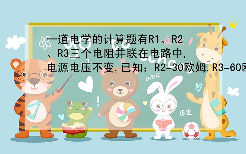 一道电学的计算题有R1、R2、R3三个电阻并联在电路中,电源电压不变,已知：R2=30欧姆,R3=60欧姆,I1=1.5