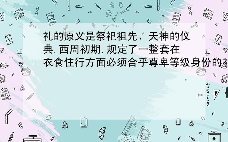 礼的原义是祭祀祖先、天神的仪典.西周初期,规定了一整套在衣食住行方面必须合乎尊卑等级身份的礼仪规范,并发展成指导人们行为