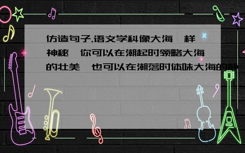 仿造句子.语文学科像大海一样神秘,你可以在潮起时领略大海的壮美,也可以在潮落时体味大海的静谧