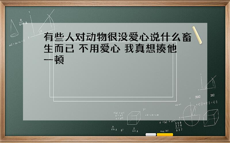 有些人对动物很没爱心说什么畜生而已 不用爱心 我真想揍他一顿