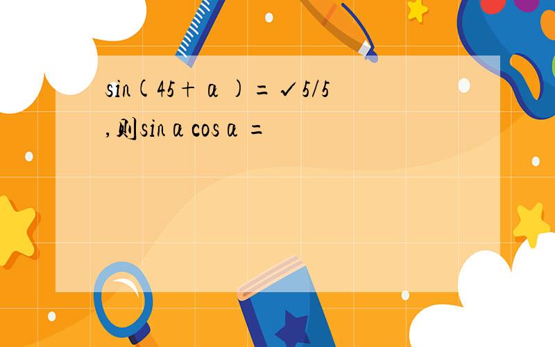 sin(45+α)=√5/5,则sinαcosα=