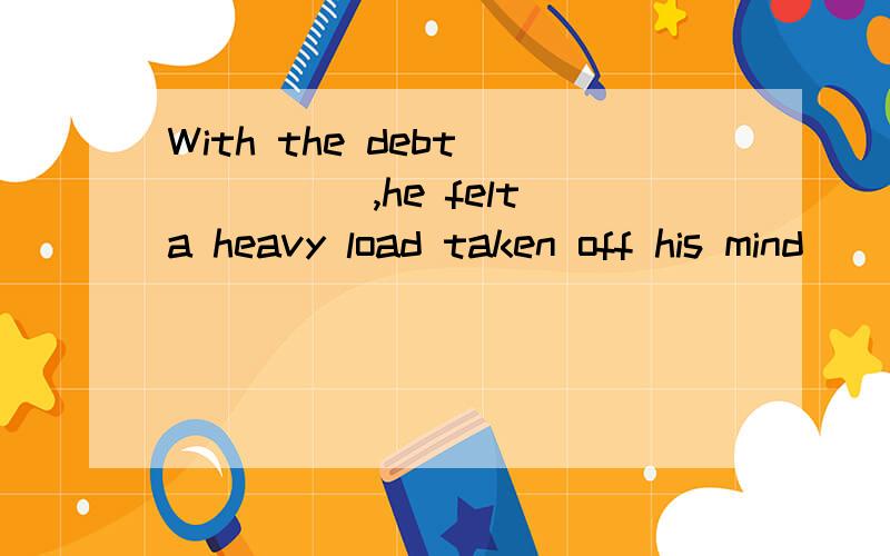 With the debt _____,he felt a heavy load taken off his mind