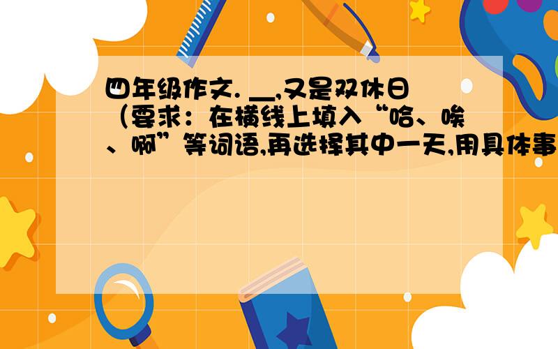 四年级作文. ＿,又是双休日（要求：在横线上填入“哈、唉、啊”等词语,再选择其中一天,用具体事例写作.）