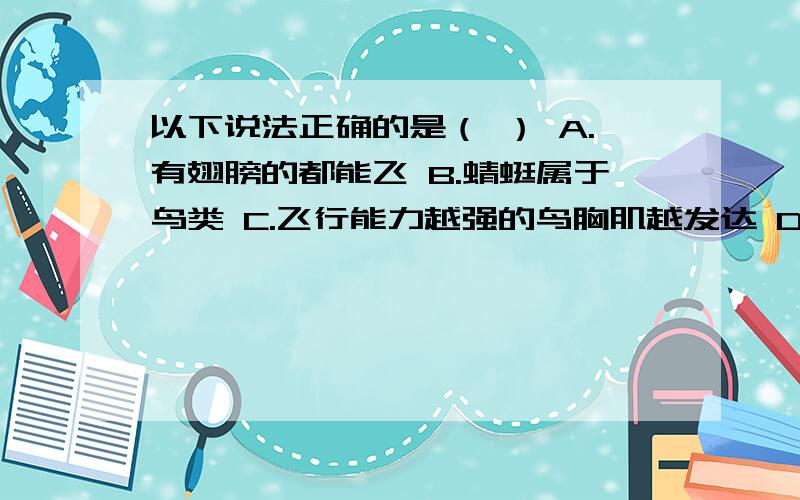 以下说法正确的是（ ） A.有翅膀的都能飞 B.蜻蜓属于鸟类 C.飞行能力越强的鸟胸肌越发达 D.燕子不是候