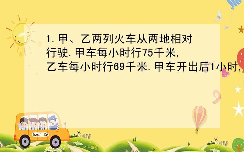 1.甲、乙两列火车从两地相对行驶.甲车每小时行75千米,乙车每小时行69千米.甲车开出后1小时,乙车才开出,再经过2小时