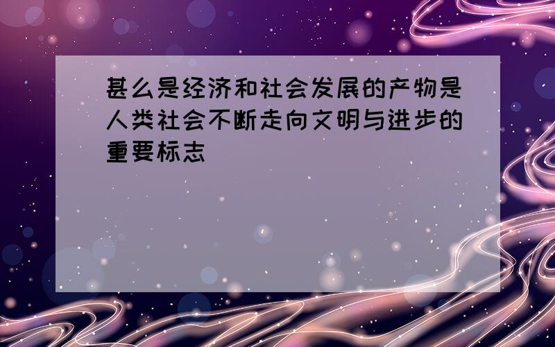 甚么是经济和社会发展的产物是人类社会不断走向文明与进步的重要标志