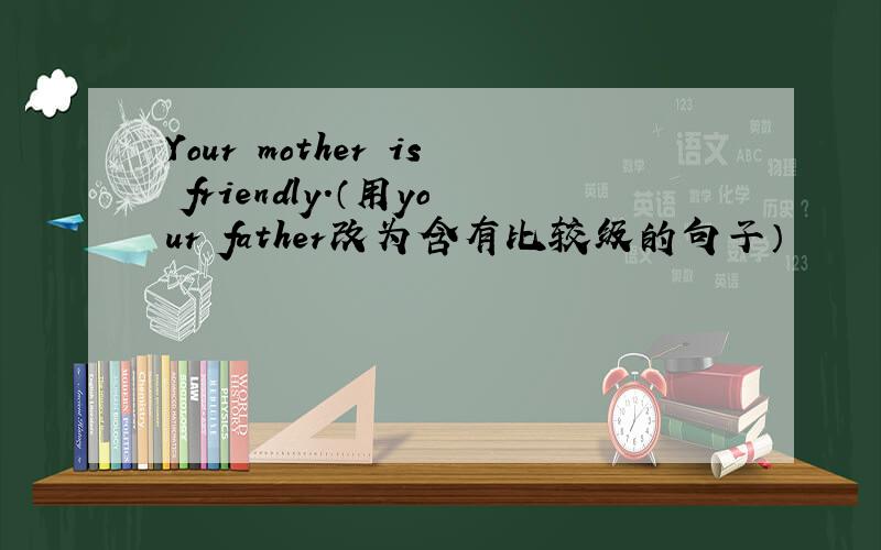 Your mother is friendly.（用your father改为含有比较级的句子）