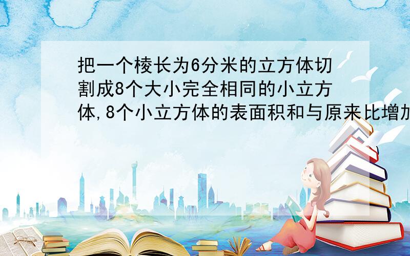 把一个棱长为6分米的立方体切割成8个大小完全相同的小立方体,8个小立方体的表面积和与原来比增加了多少?