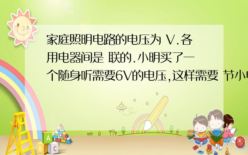 家庭照明电路的电压为 V.各用电器间是 联的.小明买了一个随身听需要6V的电压,这样需要 节小电池 ...