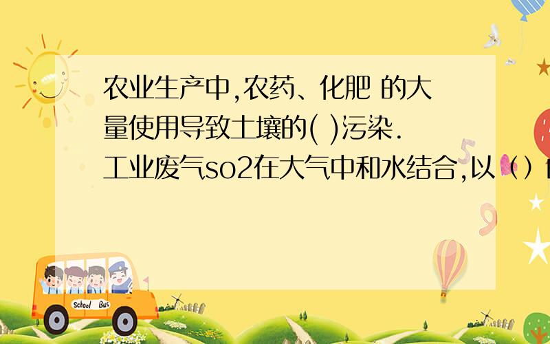 农业生产中,农药、化肥 的大量使用导致土壤的( )污染.工业废气so2在大气中和水结合,以（）的形式降落到地面,会破坏土