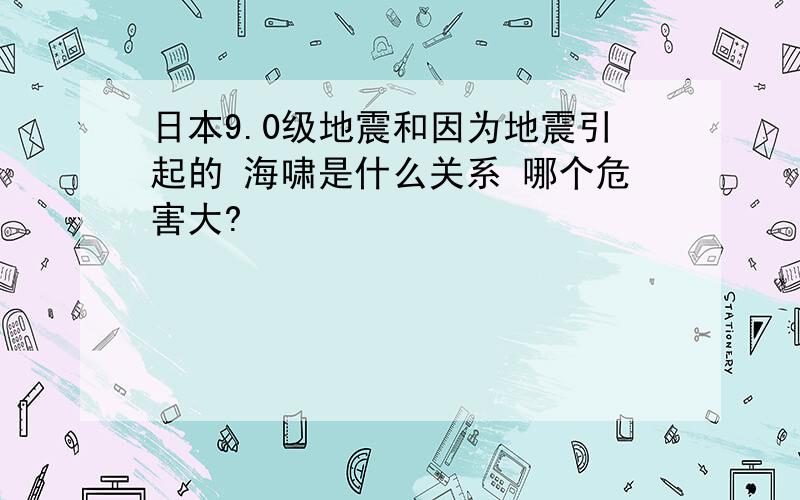 日本9.0级地震和因为地震引起的 海啸是什么关系 哪个危害大?