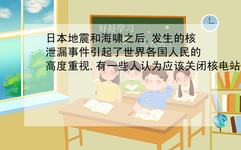 日本地震和海啸之后,发生的核泄漏事件引起了世界各国人民的高度重视,有一些人认为应该关闭核电站,防止类似事件发生.你认为当