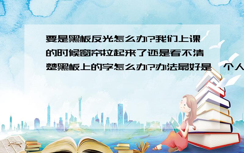 要是黑板反光怎么办?我们上课的时候窗帘拉起来了还是看不清楚黑板上的字怎么办?办法最好是一个人能够方便解决的.