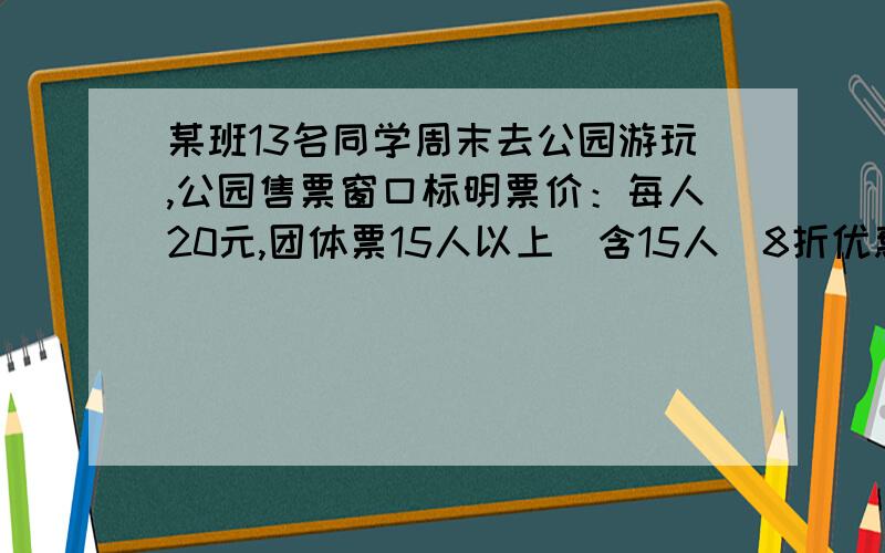 某班13名同学周末去公园游玩,公园售票窗口标明票价：每人20元,团体票15人以上（含15人）8折优惠,你认为