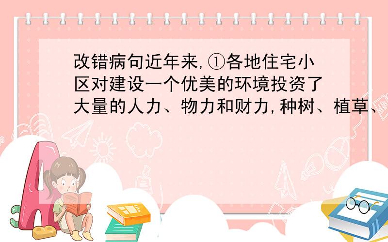 改错病句近年来,①各地住宅小区对建设一个优美的环境投资了大量的人力、物力和财力,种树、植草、栽花,②还建造了一些供人休闲