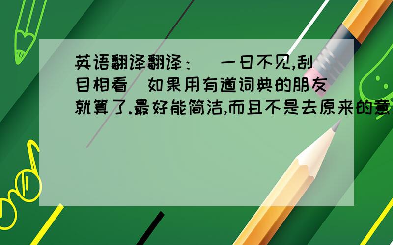 英语翻译翻译：（一日不见,刮目相看）如果用有道词典的朋友就算了.最好能简洁,而且不是去原来的意思.越简洁越好！别直接翻译