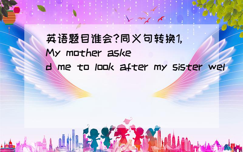 英语题目谁会?同义句转换1,My mother asked me to look after my sister wel