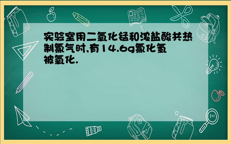 实验室用二氧化锰和浓盐酸共热制氯气时,有14.6g氯化氢被氧化.