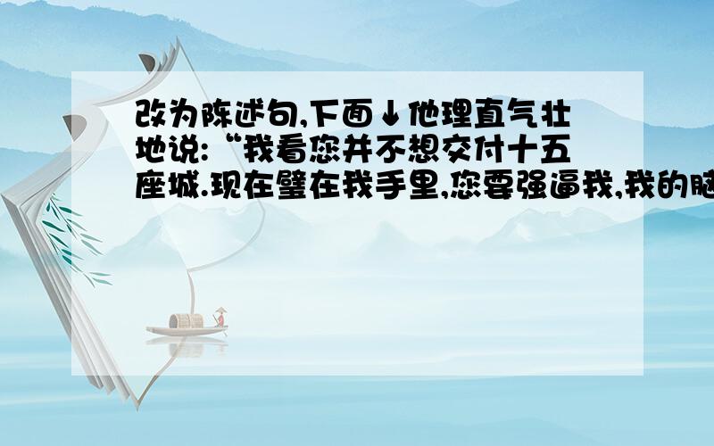 改为陈述句,下面↓他理直气壮地说:“我看您并不想交付十五座城.现在璧在我手里,您要强逼我,我的脑袋和璧就一块儿撞碎在这柱