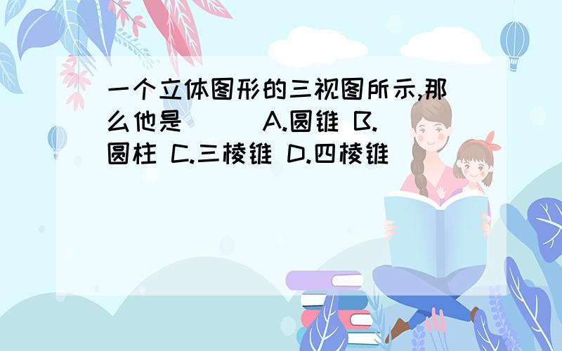 一个立体图形的三视图所示,那么他是（ ） A.圆锥 B.圆柱 C.三棱锥 D.四棱锥