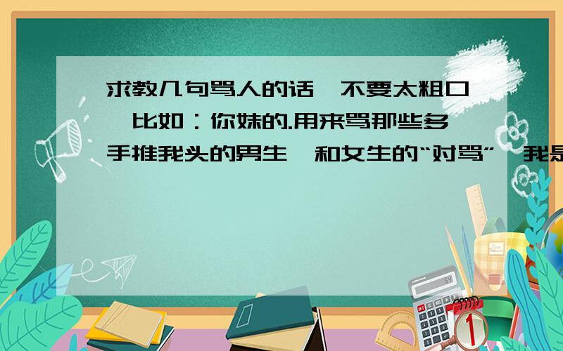 求教几句骂人的话,不要太粗口,比如：你妹的.用来骂那些多手推我头的男生,和女生的“对骂”,我是女生