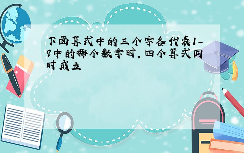 下面算式中的三个字各代表1-9中的哪个数字时,四个算式同时成立