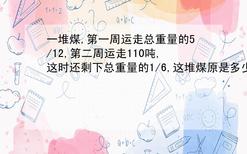 一堆煤,第一周运走总重量的5/12,第二周运走110吨,这时还剩下总重量的1/6,这堆煤原是多少吨?