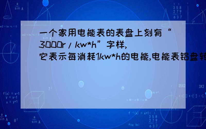 一个家用电能表的表盘上刻有“3000r/kw*h”字样,它表示每消耗1kw*h的电能,电能表铝盘转过3000转.若用这个