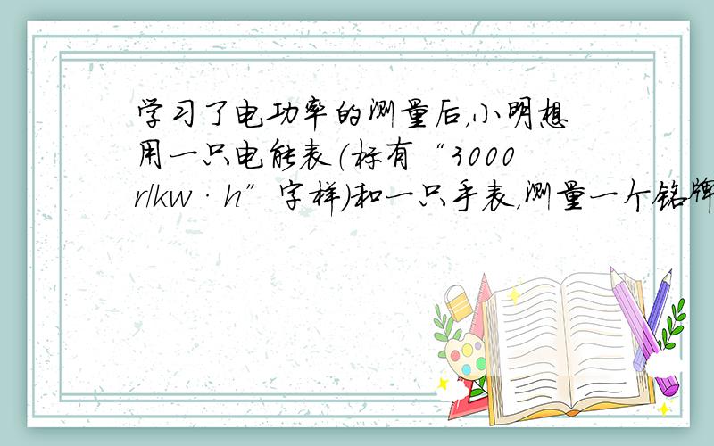 学习了电功率的测量后，小明想用一只电能表（标有“3000r/kw·h”字样）和一只手表，测量一个铭牌模糊的电炉的电功率，