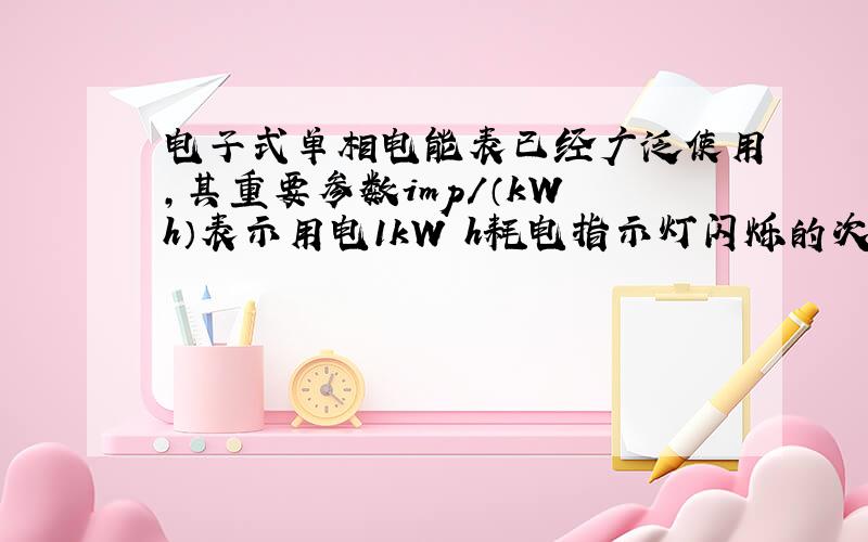 电子式单相电能表已经广泛使用，其重要参数imp/（kW•h）表示用电1kW•h耗电指示灯闪烁的次数．小明家的电能表标明“