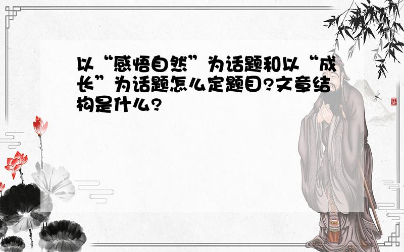 以“感悟自然”为话题和以“成长”为话题怎么定题目?文章结构是什么?