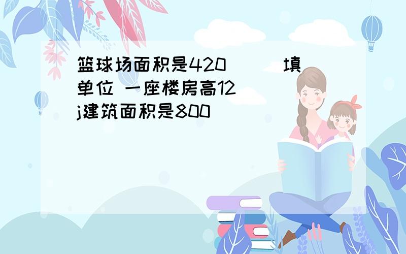 篮球场面积是420（ ） 填单位 一座楼房高12（ ) j建筑面积是800 （ ）