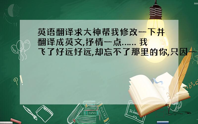 英语翻译求大神帮我修改一下并翻译成英文,抒情一点…… 我飞了好远好远,却忘不了那里的你,只因一次偶然的相遇,让你悄然飞进