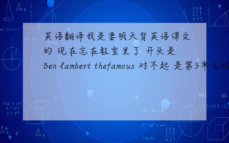 英语翻译我是要明天背英语课文的 现在忘在教室里了 开头是Ben lambert thefamous 对不起 是第3单元的