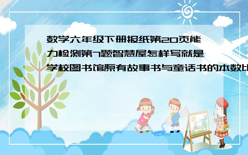 数学六年级下册报纸第20页能力检测第7题智慧屋怎样写就是学校图书馆原有故事书与童话书的本数比是3：2