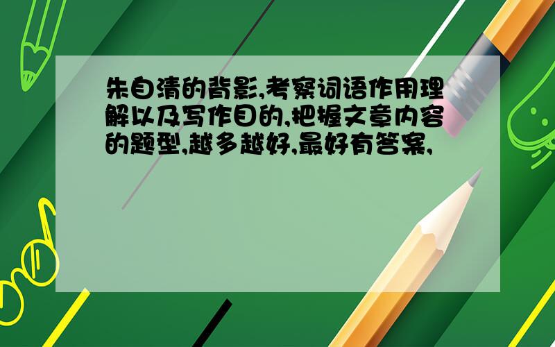 朱自清的背影,考察词语作用理解以及写作目的,把握文章内容的题型,越多越好,最好有答案,