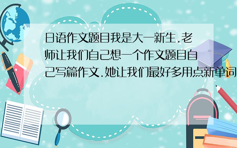 日语作文题目我是大一新生.老师让我们自己想一个作文题目自己写篇作文.她让我们最好多用点新单词.我们用的是上外出版社的书,