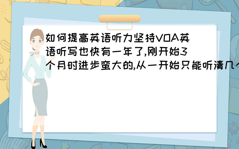 如何提高英语听力坚持VOA英语听写也快有一年了,刚开始3个月时进步蛮大的,从一开始只能听清几个单词到后来能听懂整篇文章.