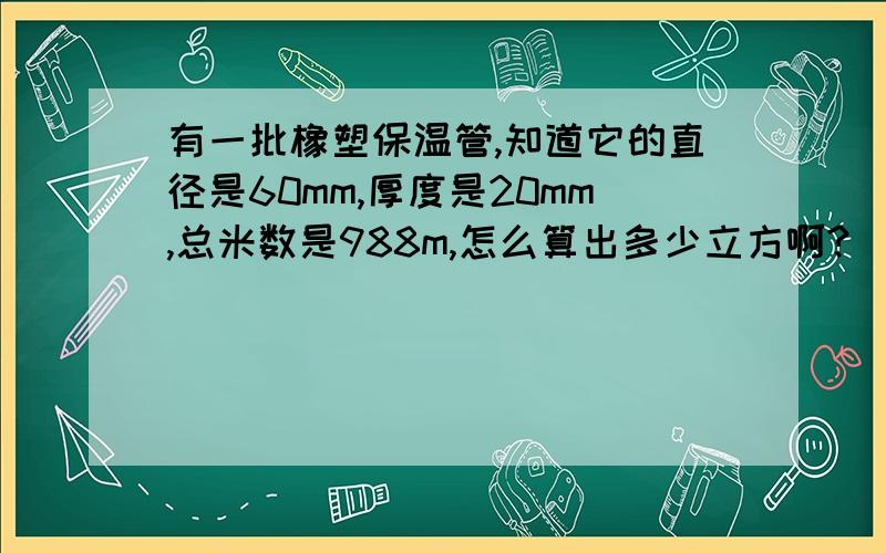 有一批橡塑保温管,知道它的直径是60mm,厚度是20mm,总米数是988m,怎么算出多少立方啊?