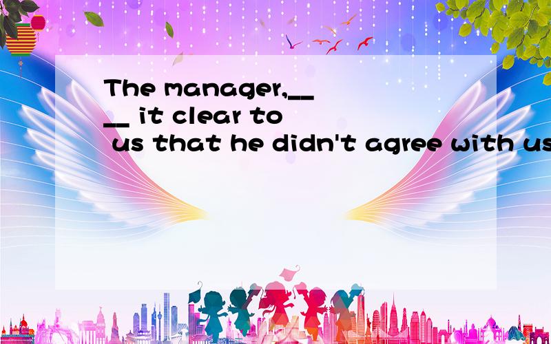 The manager,____ it clear to us that he didn't agree with us