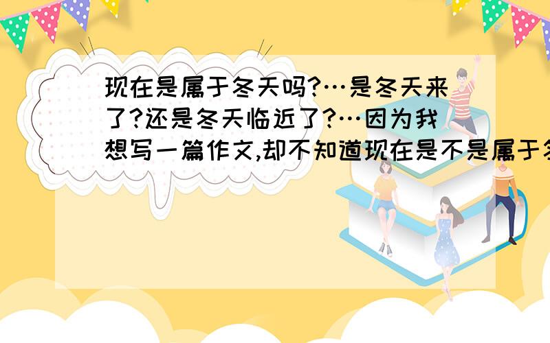 现在是属于冬天吗?…是冬天来了?还是冬天临近了?…因为我想写一篇作文,却不知道现在是不是属于冬天?我要写开头♀