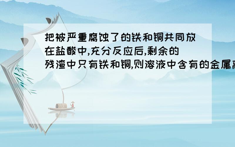 把被严重腐蚀了的铁和铜共同放在盐酸中,充分反应后,剩余的残渣中只有铁和铜,则溶液中含有的金属离子是